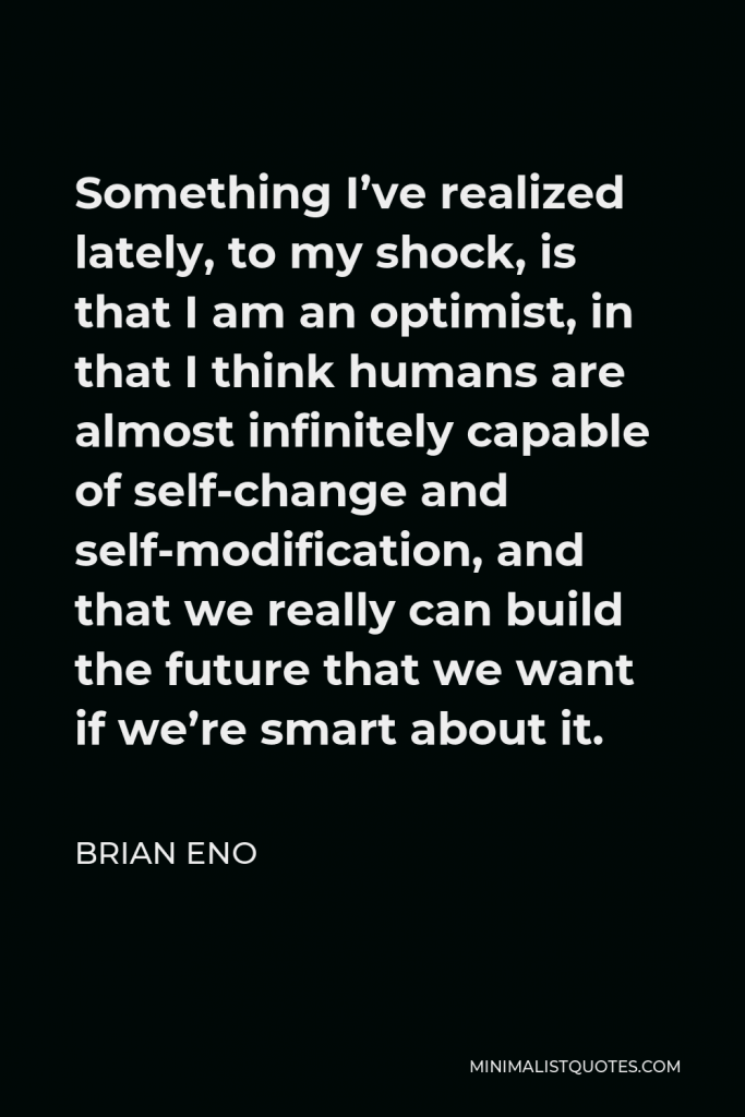 Brian Eno Quote - Something I’ve realized lately, to my shock, is that I am an optimist, in that I think humans are almost infinitely capable of self-change and self-modification, and that we really can build the future that we want if we’re smart about it.