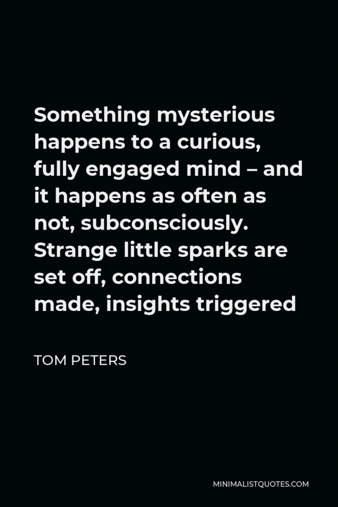 Tom Peters Quote - Something mysterious happens to a curious, fully engaged mind – and it happens as often as not, subconsciously. Strange little sparks are set off, connections made, insights triggered