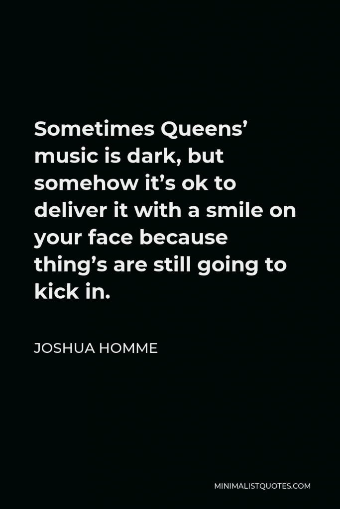 Joshua Homme Quote - Sometimes Queens’ music is dark, but somehow it’s ok to deliver it with a smile on your face because thing’s are still going to kick in.