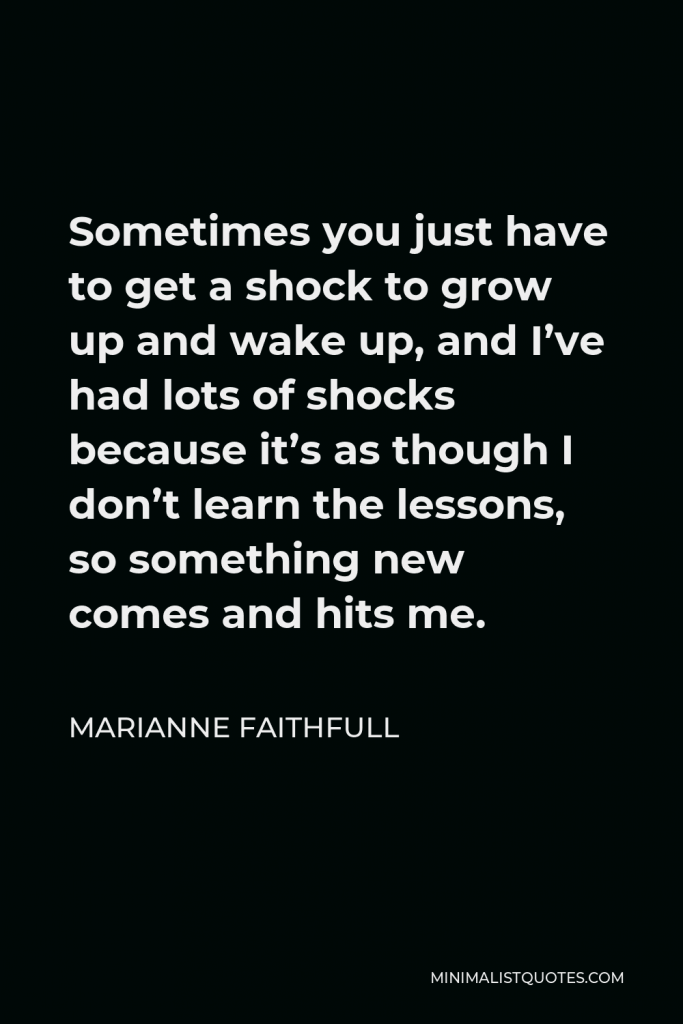 Marianne Faithfull Quote - Sometimes you just have to get a shock to grow up and wake up, and I’ve had lots of shocks because it’s as though I don’t learn the lessons, so something new comes and hits me.