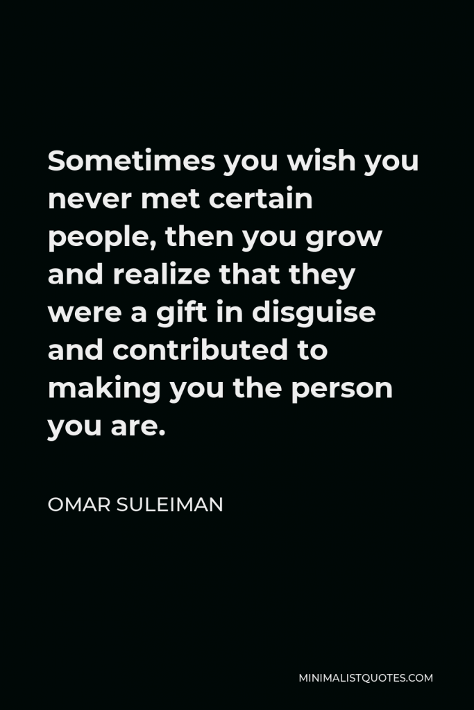 Omar Suleiman Quote - Sometimes you wish you never met certain people, then you grow and realize that they were a gift in disguise and contributed to making you the person you are.