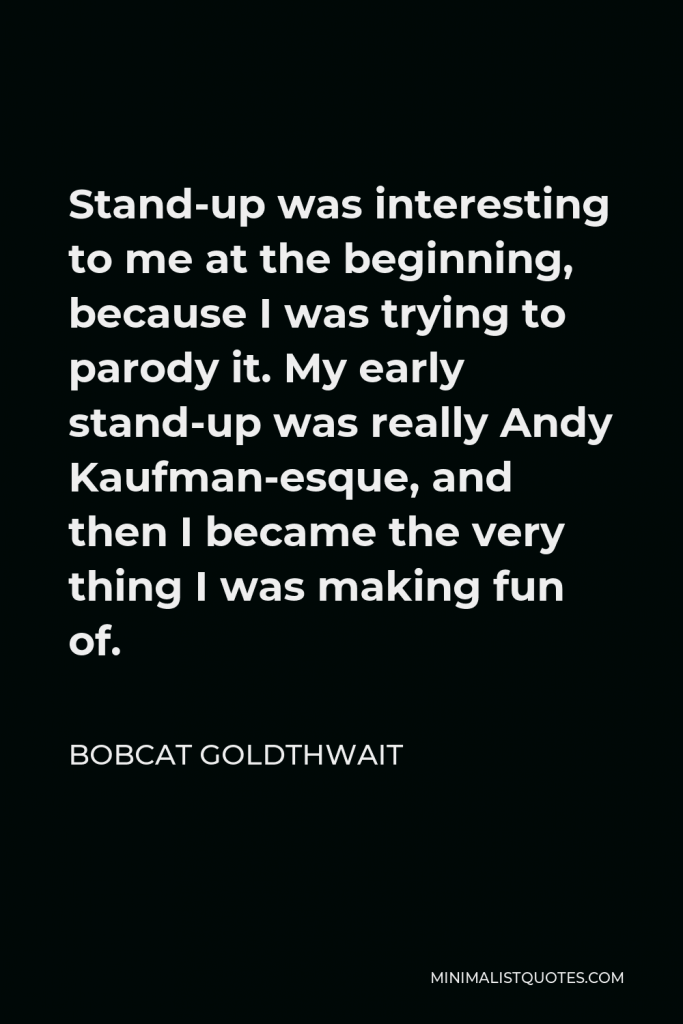 Bobcat Goldthwait Quote - Stand-up was interesting to me at the beginning, because I was trying to parody it. My early stand-up was really Andy Kaufman-esque, and then I became the very thing I was making fun of.