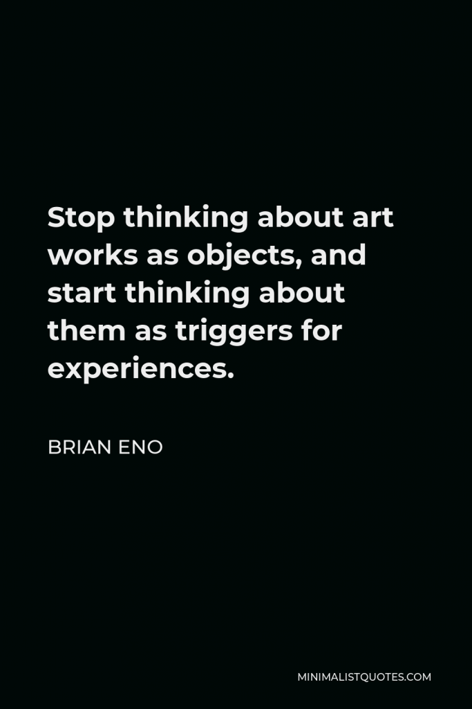 Brian Eno Quote - Stop thinking about art works as objects, and start thinking about them as triggers for experiences.