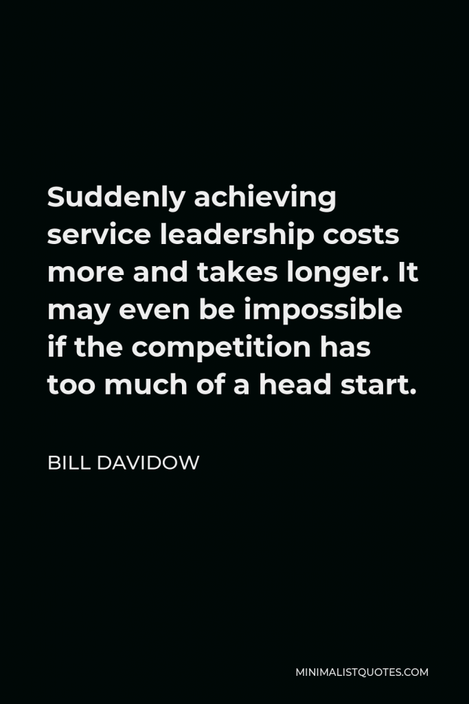 Bill Davidow Quote - Suddenly achieving service leadership costs more and takes longer. It may even be impossible if the competition has too much of a head start.