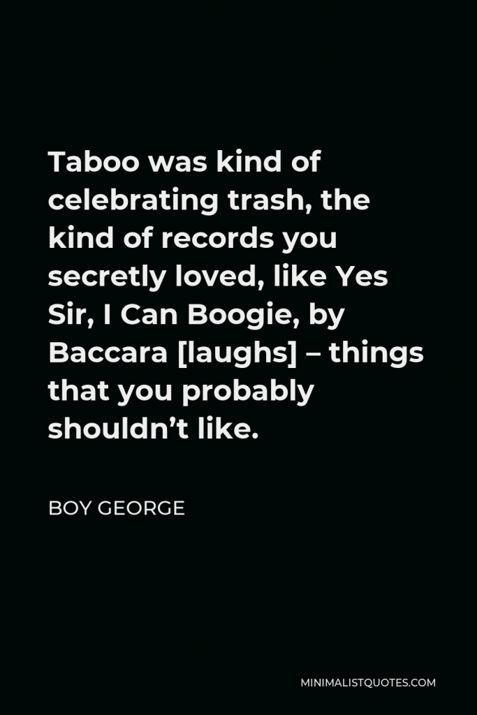 Boy George Quote - Taboo was kind of celebrating trash, the kind of records you secretly loved, like Yes Sir, I Can Boogie, by Baccara [laughs] – things that you probably shouldn’t like.