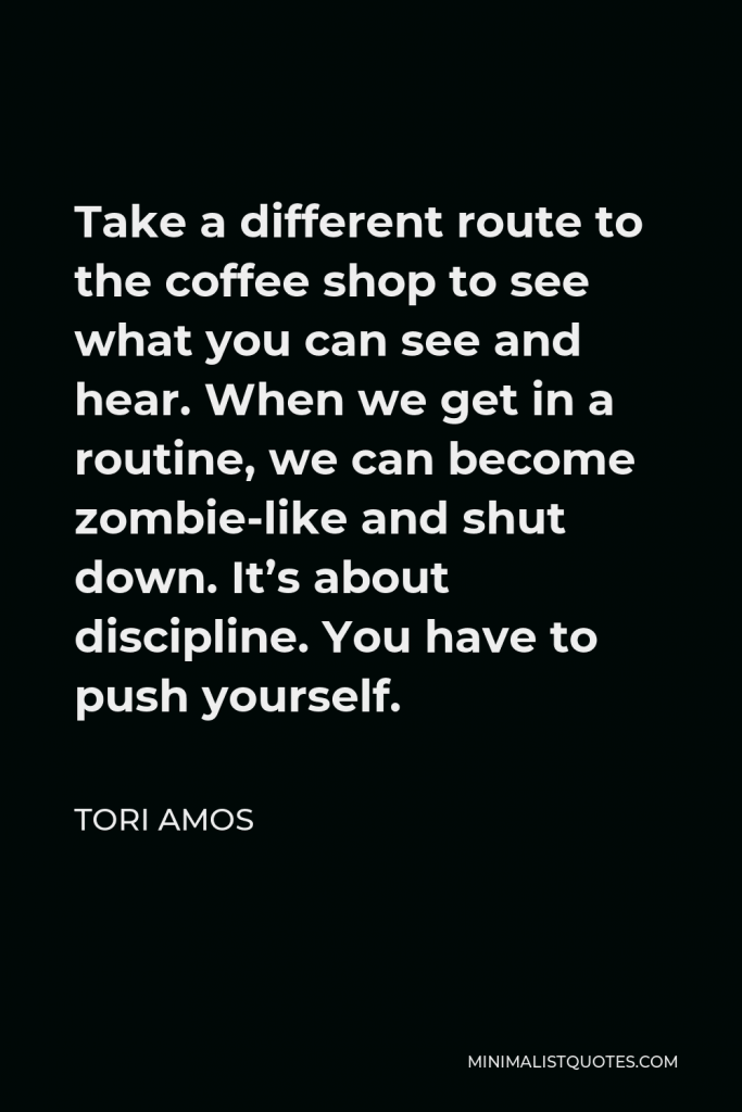 Tori Amos Quote - Take a different route to the coffee shop to see what you can see and hear. When we get in a routine, we can become zombie-like and shut down. It’s about discipline. You have to push yourself.