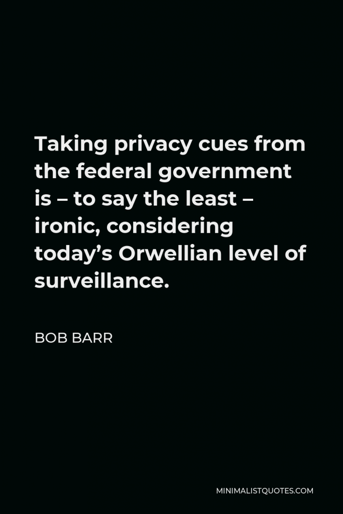 Bob Barr Quote - Taking privacy cues from the federal government is – to say the least – ironic, considering today’s Orwellian level of surveillance.