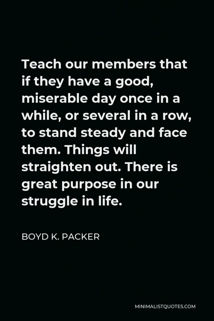 Boyd K. Packer Quote - Teach our members that if they have a good, miserable day once in a while, or several in a row, to stand steady and face them. Things will straighten out. There is great purpose in our struggle in life.