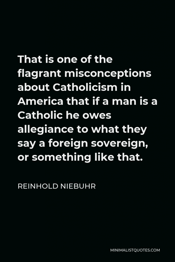 Reinhold Niebuhr Quote - That is one of the flagrant misconceptions about Catholicism in America that if a man is a Catholic he owes allegiance to what they say a foreign sovereign, or something like that.