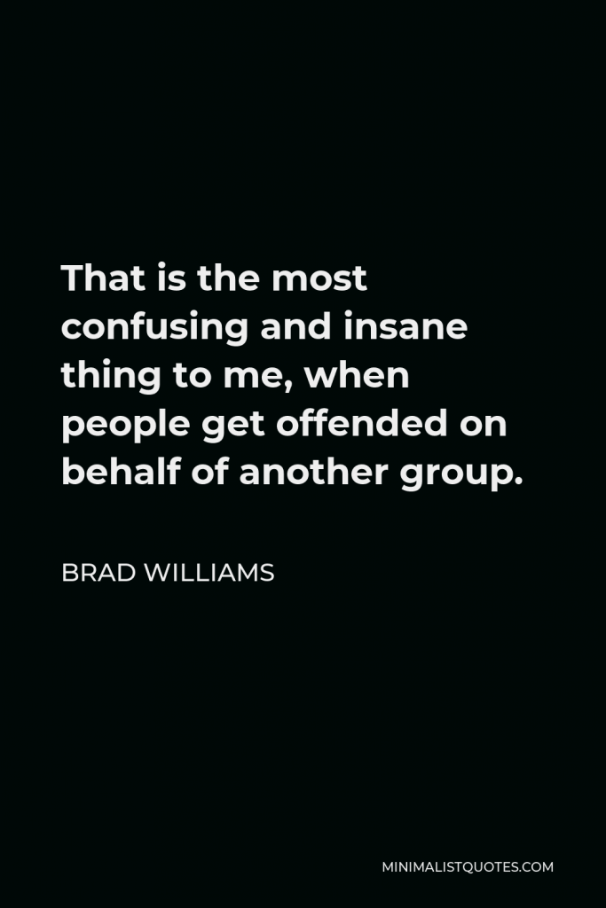 Brad Williams Quote - That is the most confusing and insane thing to me, when people get offended on behalf of another group.