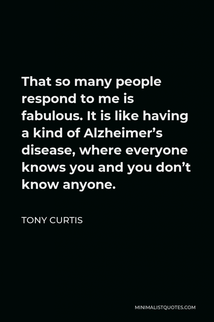 Tony Curtis Quote - That so many people respond to me is fabulous. It is like having a kind of Alzheimer’s disease, where everyone knows you and you don’t know anyone.