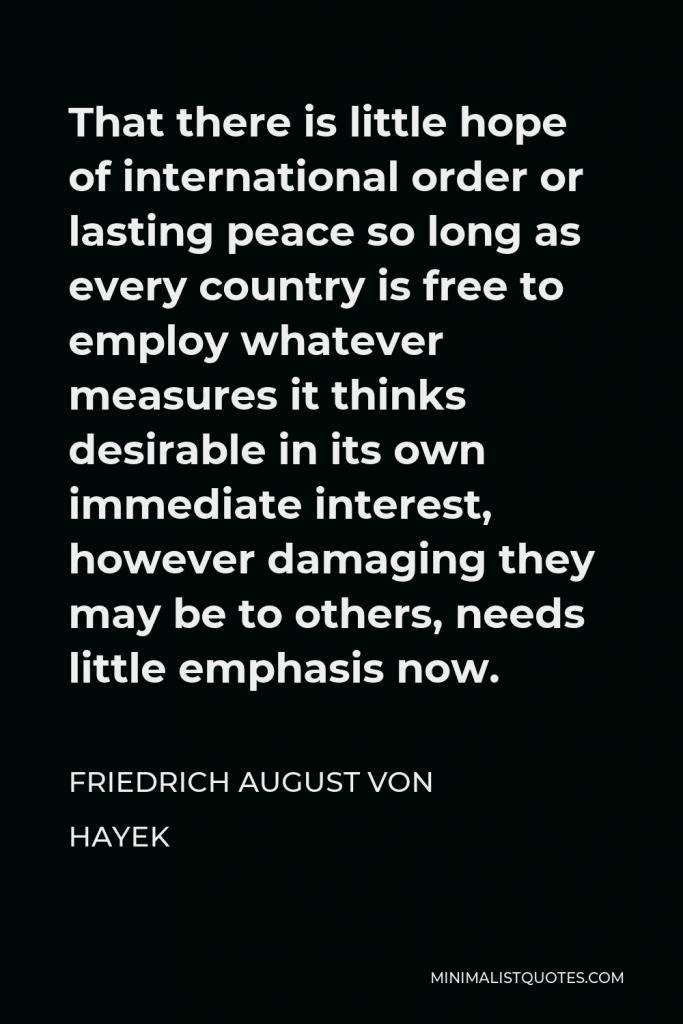 Friedrich August von Hayek Quote - That there is little hope of international order or lasting peace so long as every country is free to employ whatever measures it thinks desirable in its own immediate interest, however damaging they may be to others, needs little emphasis now.