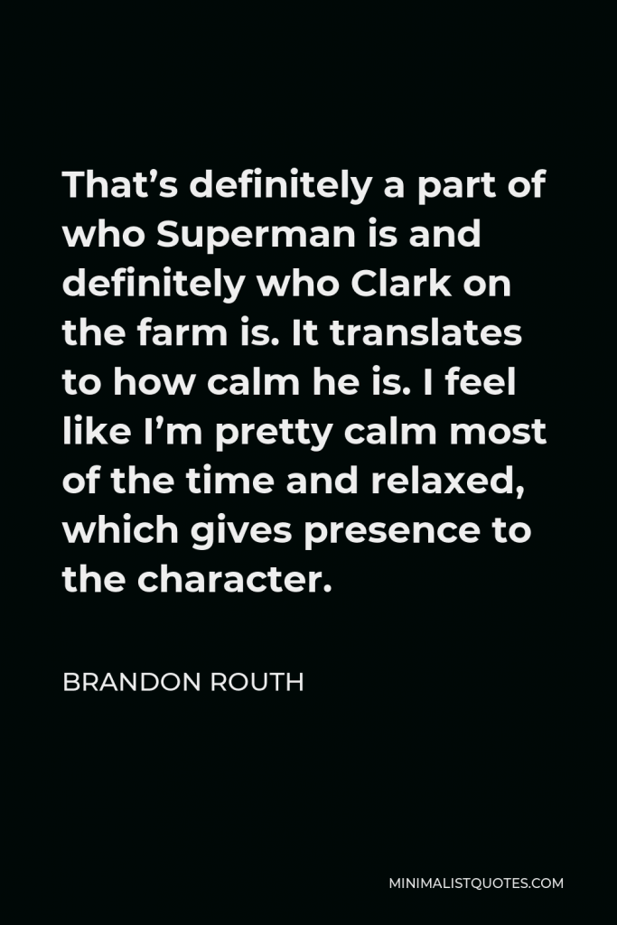 Brandon Routh Quote - That’s definitely a part of who Superman is and definitely who Clark on the farm is. It translates to how calm he is. I feel like I’m pretty calm most of the time and relaxed, which gives presence to the character.