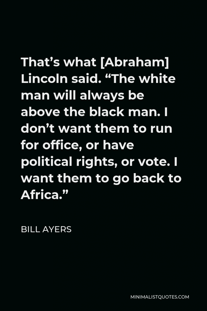 Bill Ayers Quote - That’s what [Abraham] Lincoln said. “The white man will always be above the black man. I don’t want them to run for office, or have political rights, or vote. I want them to go back to Africa.”