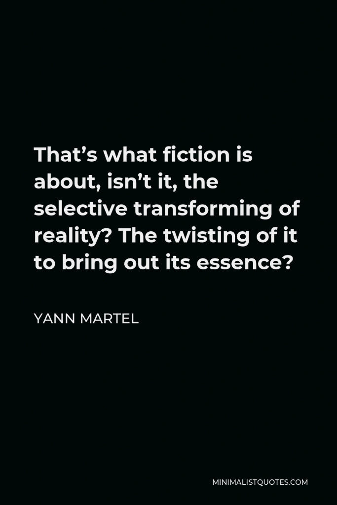 Yann Martel Quote - That’s what fiction is about, isn’t it, the selective transforming of reality? The twisting of it to bring out its essence?