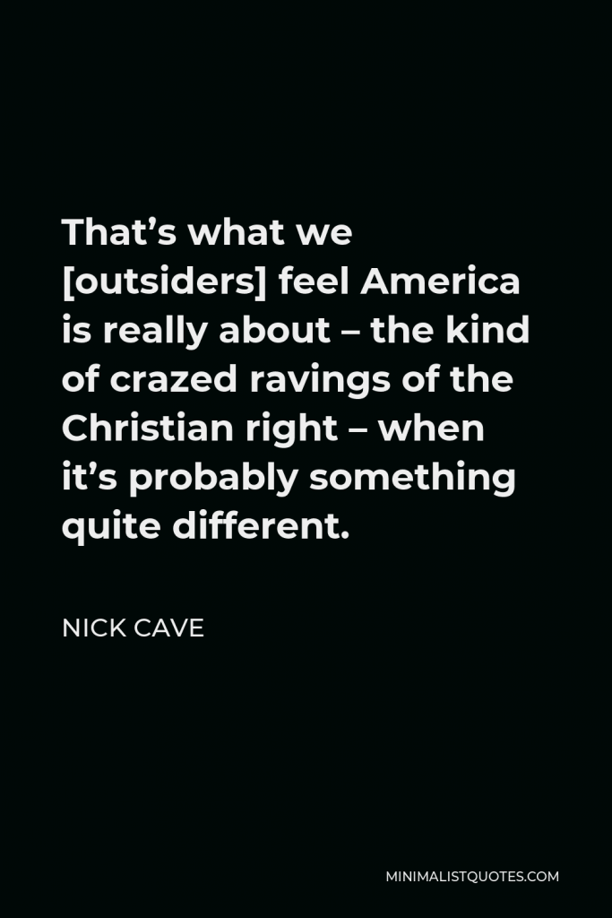 Nick Cave Quote - That’s what we [outsiders] feel America is really about – the kind of crazed ravings of the Christian right – when it’s probably something quite different.