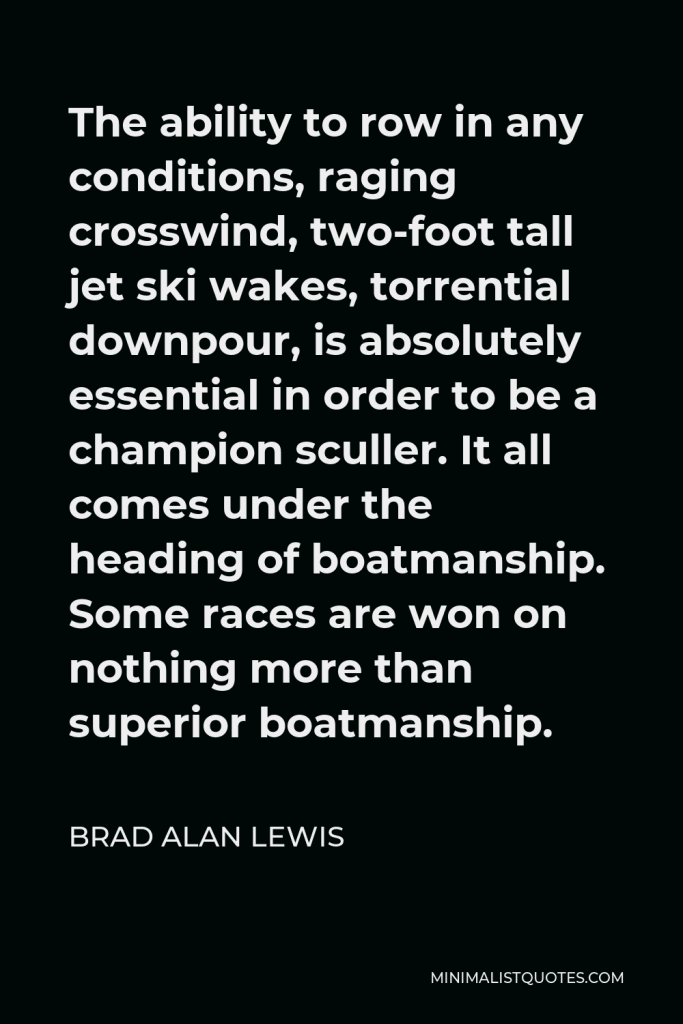 Brad Alan Lewis Quote - The ability to row in any conditions, raging crosswind, two-foot tall jet ski wakes, torrential downpour, is absolutely essential in order to be a champion sculler. It all comes under the heading of boatmanship. Some races are won on nothing more than superior boatmanship.