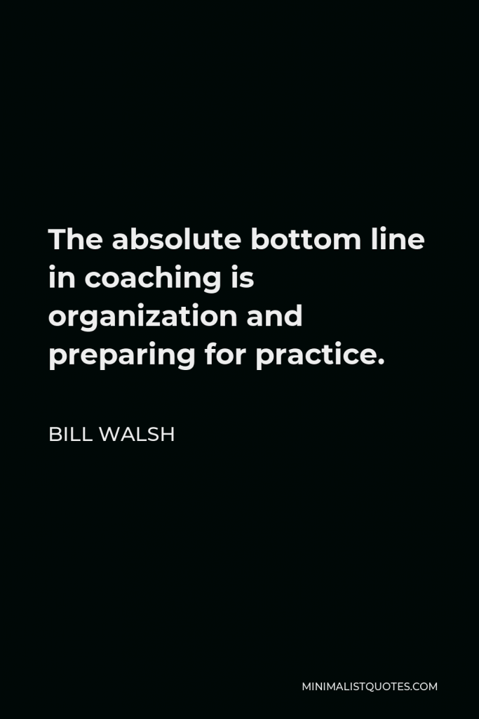 Bill Walsh Quote - The absolute bottom line in coaching is organization and preparing for practice.