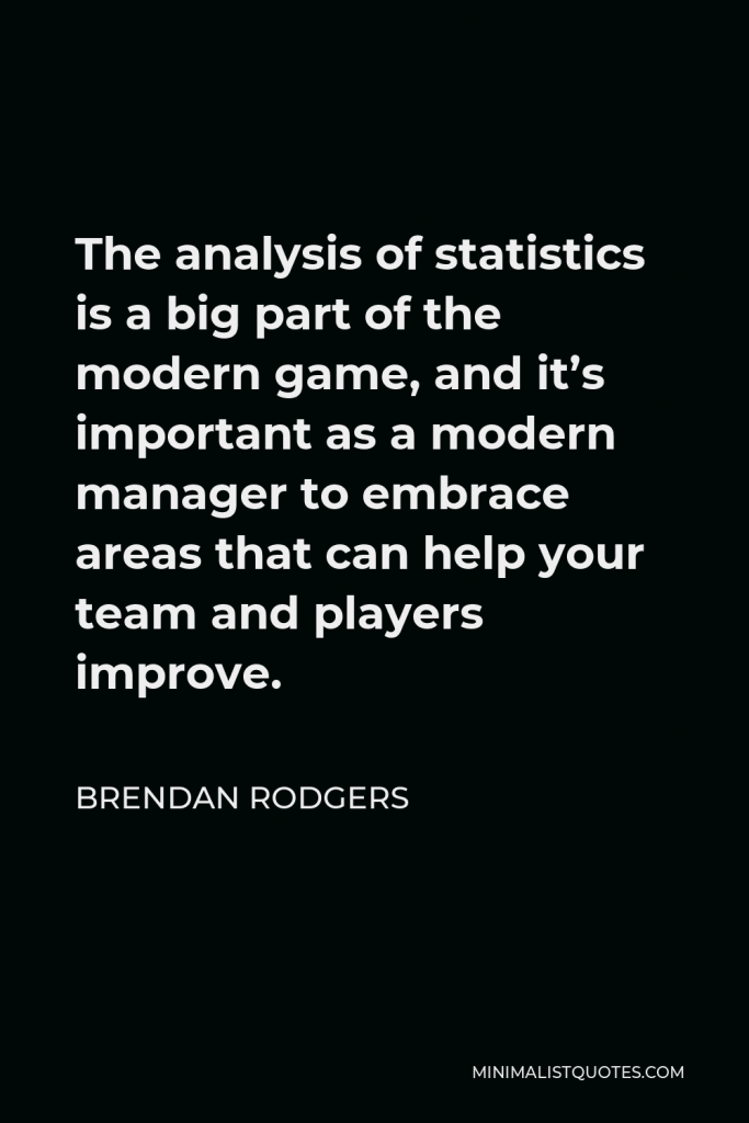 Brendan Rodgers Quote - The analysis of statistics is a big part of the modern game, and it’s important as a modern manager to embrace areas that can help your team and players improve.