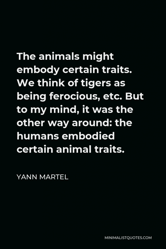 Yann Martel Quote - The animals might embody certain traits. We think of tigers as being ferocious, etc. But to my mind, it was the other way around: the humans embodied certain animal traits.