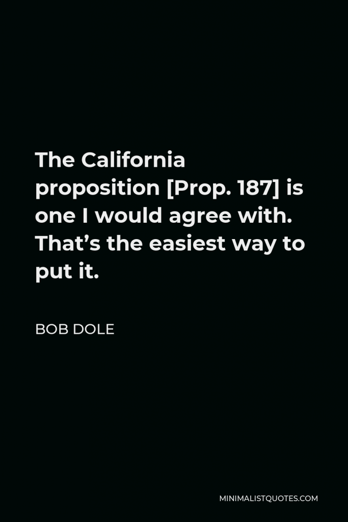 Bob Dole Quote - The California proposition [Prop. 187] is one I would agree with. That’s the easiest way to put it.