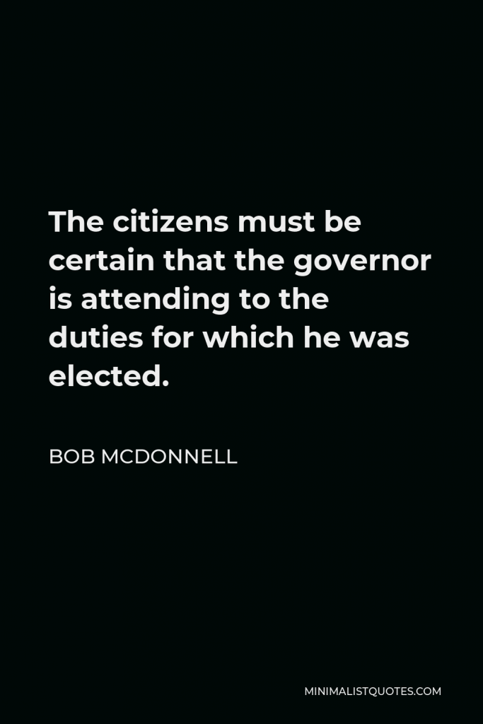 Bob McDonnell Quote - The citizens must be certain that the governor is attending to the duties for which he was elected.