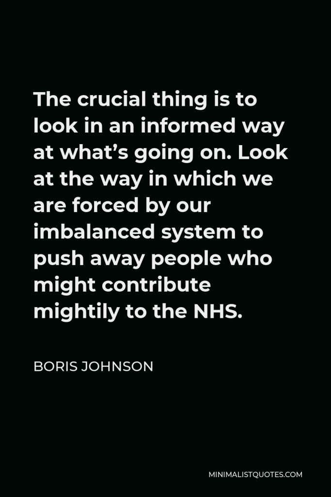 Boris Johnson Quote - The crucial thing is to look in an informed way at what’s going on. Look at the way in which we are forced by our imbalanced system to push away people who might contribute mightily to the NHS.