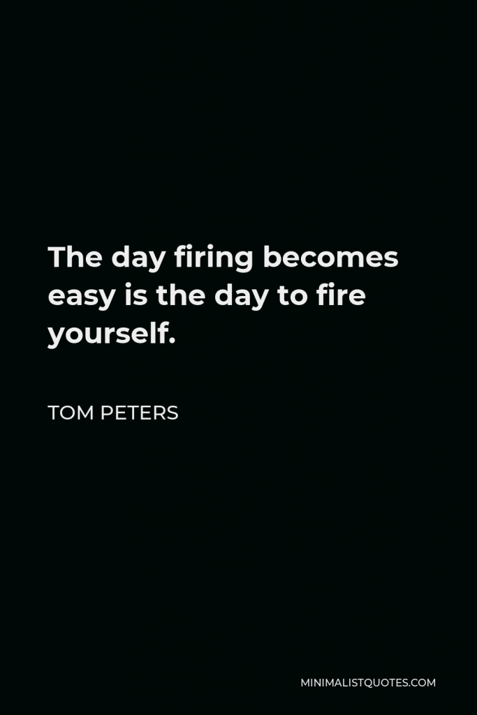 Tom Peters Quote - The day firing becomes easy is the day to fire yourself.