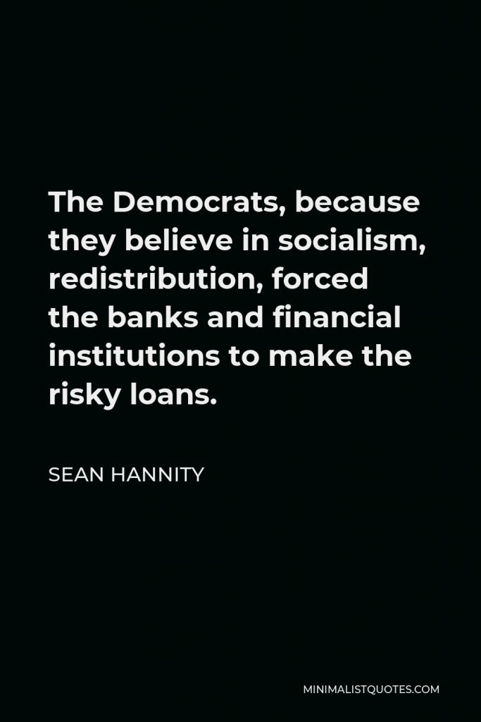 Sean Hannity Quote - The Democrats, because they believe in socialism, redistribution, forced the banks and financial institutions to make the risky loans.
