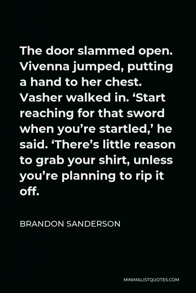 Brandon Sanderson Quote - The door slammed open. Vivenna jumped, putting a hand to her chest. Vasher walked in. ‘Start reaching for that sword when you’re startled,’ he said. ‘There’s little reason to grab your shirt, unless you’re planning to rip it off.