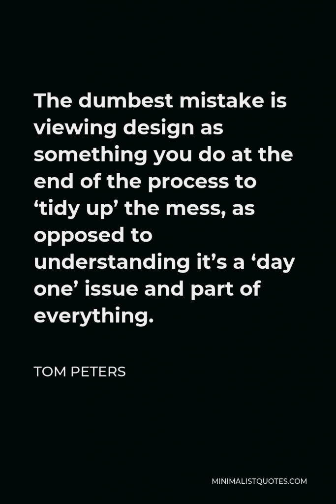 Tom Peters Quote - The dumbest mistake is viewing design as something you do at the end of the process to ‘tidy up’ the mess, as opposed to understanding it’s a ‘day one’ issue and part of everything.