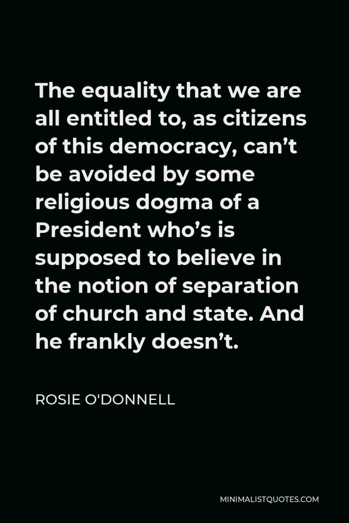 Rosie O'Donnell Quote - The equality that we are all entitled to, as citizens of this democracy, can’t be avoided by some religious dogma of a President who’s is supposed to believe in the notion of separation of church and state. And he frankly doesn’t.