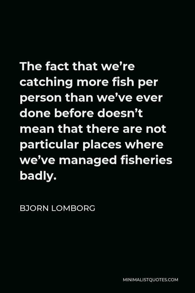 Bjorn Lomborg Quote - The fact that we’re catching more fish per person than we’ve ever done before doesn’t mean that there are not particular places where we’ve managed fisheries badly.