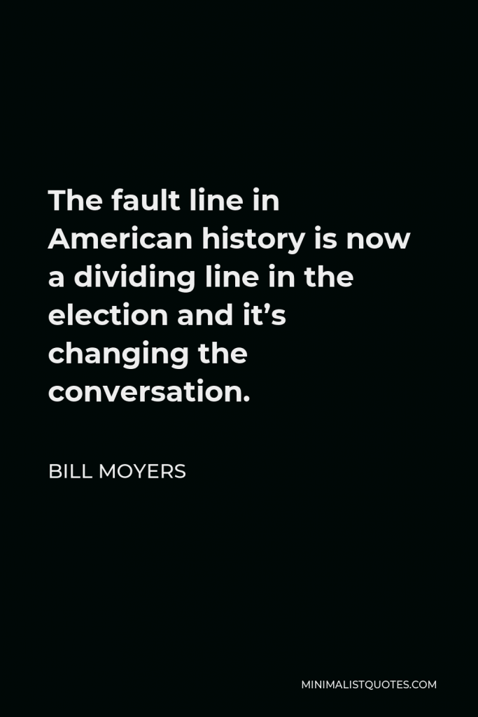 Bill Moyers Quote - The fault line in American history is now a dividing line in the election and it’s changing the conversation.