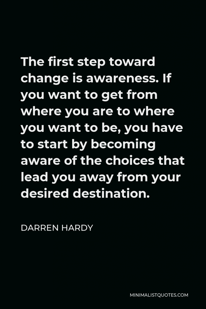 Darren Hardy Quote - The first step toward change is awareness. If you want to get from where you are to where you want to be, you have to start by becoming aware of the choices that lead you away from your desired destination.