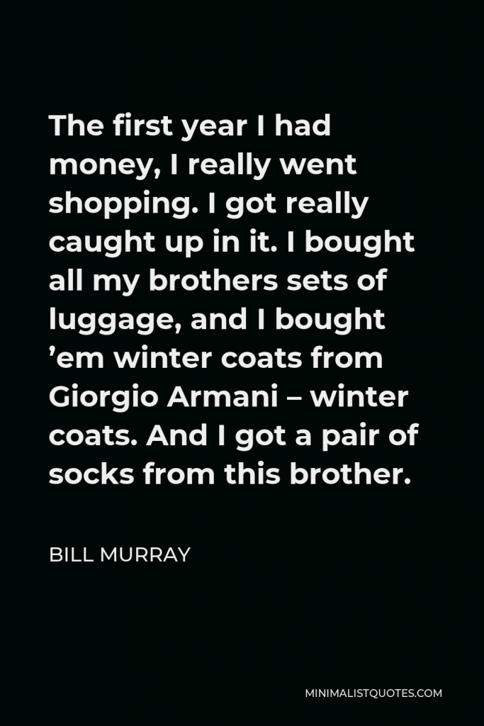 Bill Murray Quote - The first year I had money, I really went shopping. I got really caught up in it. I bought all my brothers sets of luggage, and I bought ’em winter coats from Giorgio Armani – winter coats. And I got a pair of socks from this brother.