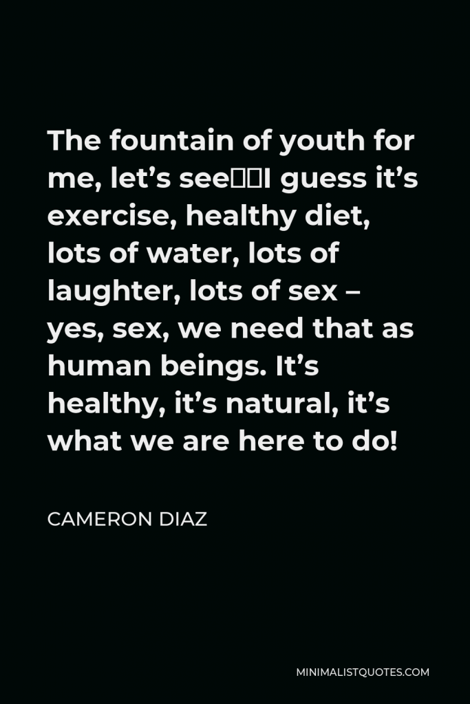 Cameron Diaz Quote - The fountain of youth for me, let’s see…I guess it’s exercise, healthy diet, lots of water, lots of laughter, lots of sex – yes, sex, we need that as human beings. It’s healthy, it’s natural, it’s what we are here to do!