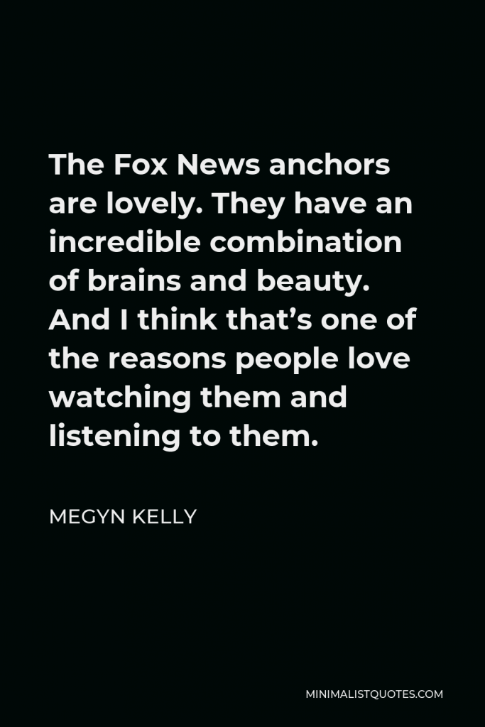 Megyn Kelly Quote - The Fox News anchors are lovely. They have an incredible combination of brains and beauty. And I think that’s one of the reasons people love watching them and listening to them.