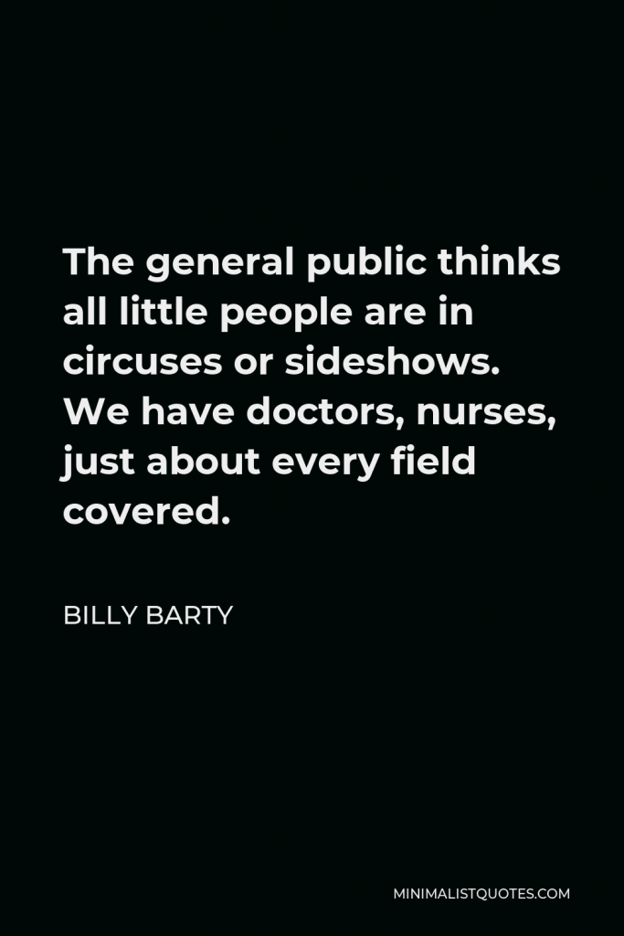 Billy Barty Quote - The general public thinks all little people are in circuses or sideshows. We have doctors, nurses, just about every field covered.