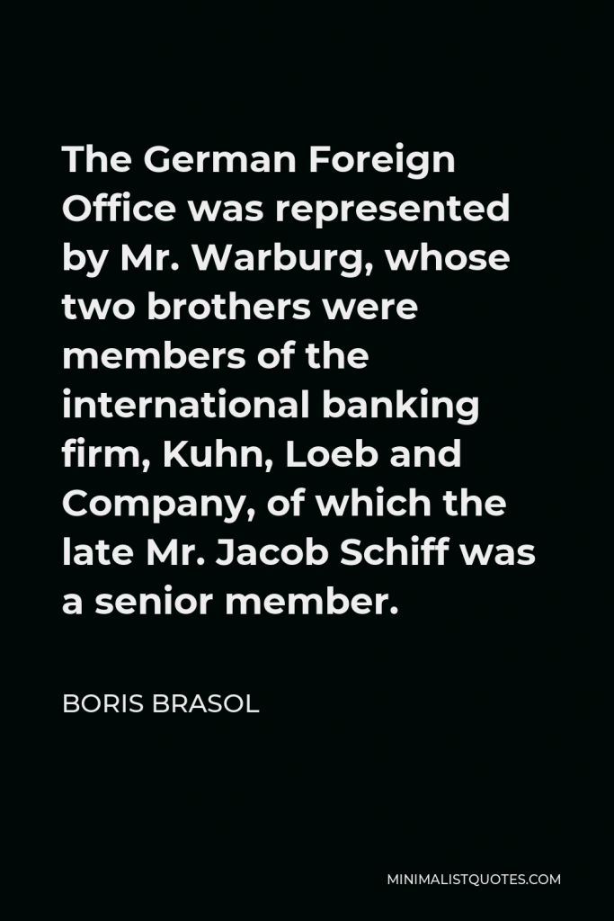 Boris Brasol Quote - The German Foreign Office was represented by Mr. Warburg, whose two brothers were members of the international banking firm, Kuhn, Loeb and Company, of which the late Mr. Jacob Schiff was a senior member.