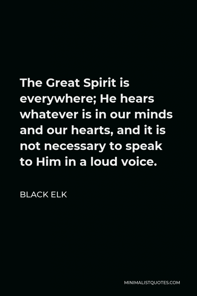 Black Elk Quote - The Great Spirit is everywhere; He hears whatever is in our minds and our hearts, and it is not necessary to speak to Him in a loud voice.