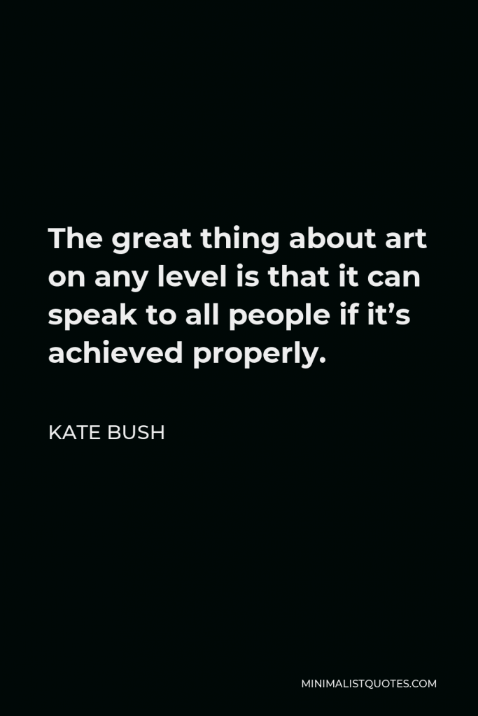 Kate Bush Quote - The great thing about art on any level is that it can speak to all people if it’s achieved properly.