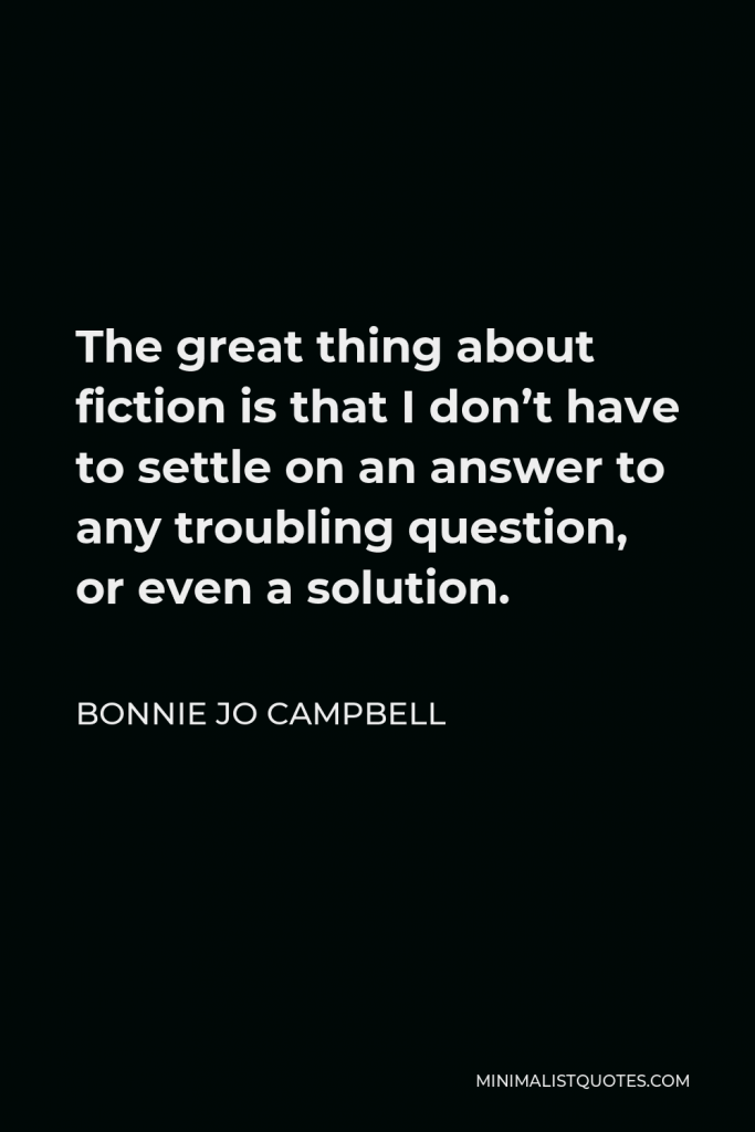 Bonnie Jo Campbell Quote - The great thing about fiction is that I don’t have to settle on an answer to any troubling question, or even a solution.
