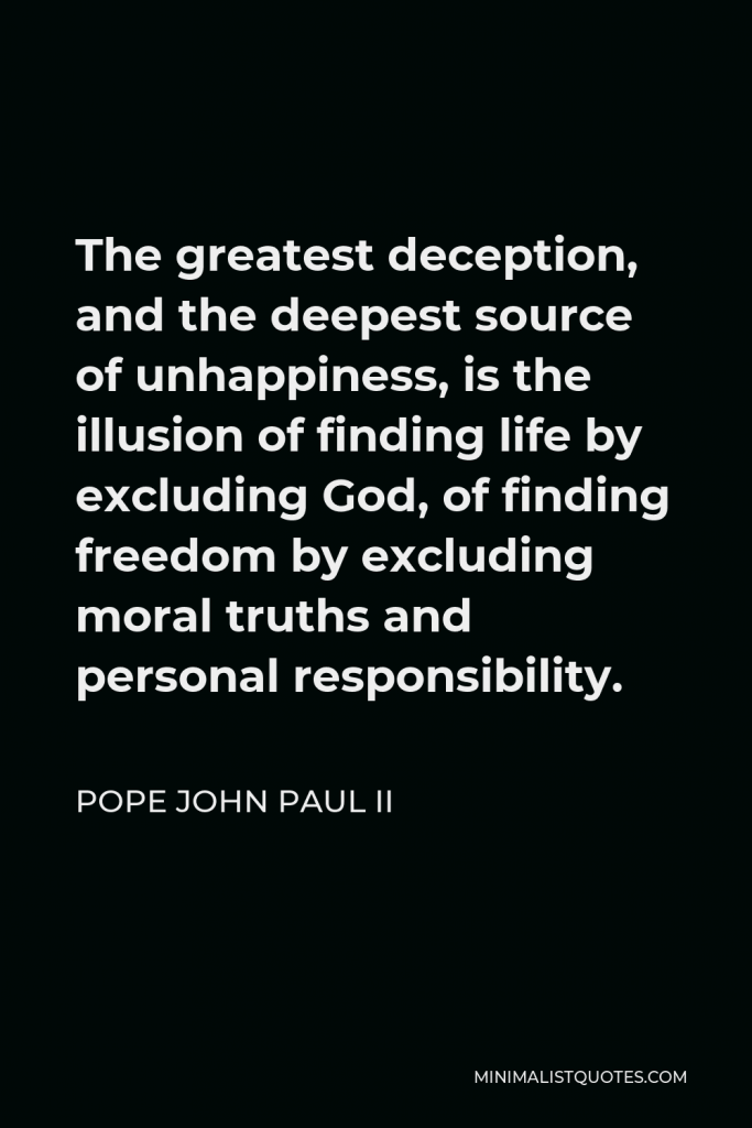 Pope John Paul II Quote - The greatest deception, and the deepest source of unhappiness, is the illusion of finding life by excluding God, of finding freedom by excluding moral truths and personal responsibility.