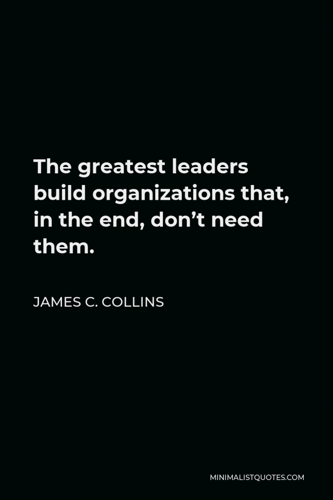 James C. Collins Quote - The greatest leaders build organizations that, in the end, don’t need them.