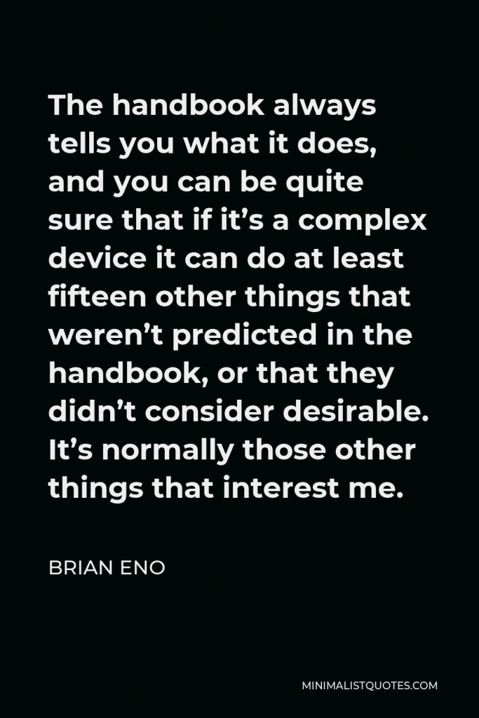 Brian Eno Quote - The handbook always tells you what it does, and you can be quite sure that if it’s a complex device it can do at least fifteen other things that weren’t predicted in the handbook, or that they didn’t consider desirable. It’s normally those other things that interest me.