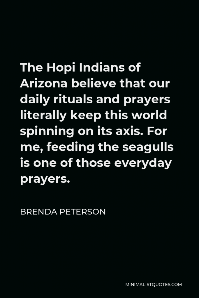 Brenda Peterson Quote - The Hopi Indians of Arizona believe that our daily rituals and prayers literally keep this world spinning on its axis. For me, feeding the seagulls is one of those everyday prayers.