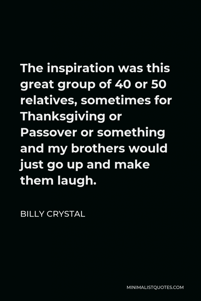 Billy Crystal Quote - The inspiration was this great group of 40 or 50 relatives, sometimes for Thanksgiving or Passover or something and my brothers would just go up and make them laugh.