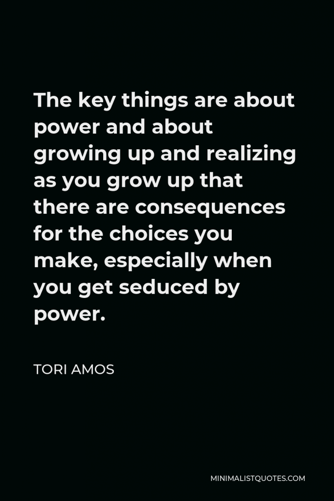 Tori Amos Quote - The key things are about power and about growing up and realizing as you grow up that there are consequences for the choices you make, especially when you get seduced by power.
