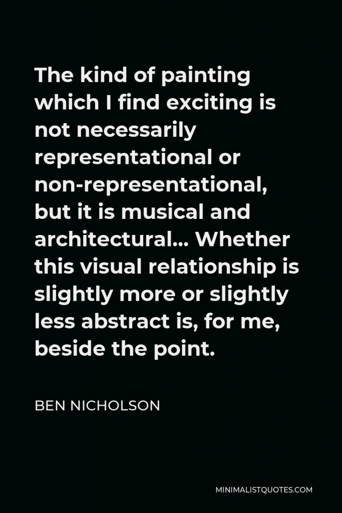 Ben Nicholson Quote - The kind of painting which I find exciting is not necessarily representational or non-representational, but it is musical and architectural… Whether this visual relationship is slightly more or slightly less abstract is, for me, beside the point.